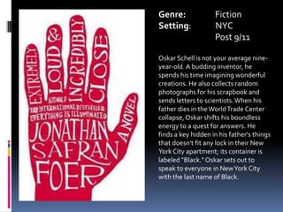 Genre:		FictionSetting:             NYC	Post 9/11Oskar Schell is not your average nine-year-old. A budding inventor, he spends his time imagining wonderful creations. He also collects random photographs for his scrapbook and sends letters to scientists. When his father dies in the World Trade Center collapse, Oskar shifts his boundless energy to a quest for answers. He finds a key hidden in his father's things that doesn't fit any lock in their New York City apartment; its container is labeled "Black." Oskar sets out to speak to everyone in New York City with the last name of Black.