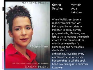 Genre:		MemoirSetting:	2002	PakistanWhen Wall Street Journal reporter Daniel Pearl was kidnapped by terrorists in Pakistan in 2002, his very pregnant wife, Mariane, was left to try to manage the search effort. In this memoir of the month between Pearl's kidnapping and news of his death, she is unflinching, revealing every emotional detail with such honesty that to call the book heart-wrenching is to minimize its power.