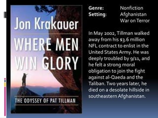 Genre:		NonfictionSetting:	Afghanistan	War on TerrorIn May 2002, Tillman walked away from his $3.6 million NFL contract to enlist in the United States Army. He was deeply troubled by 9/11, and he felt a strong moral obligation to join the fight against al-Qaeda and the Taliban. Two years later, he died on a desolate hillside in southeastern Afghanistan. 	