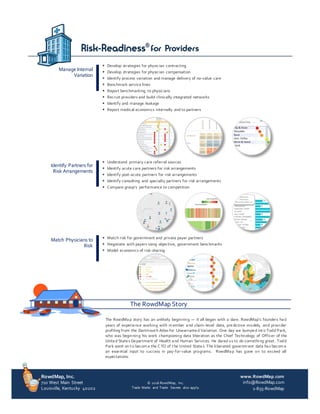 RowdMap, Inc.
710 West Main Street
Louisville, Kentucky 40202
www.RowdMap.com
info@RowdMap.com
1-855-RowdMap
© 2016 RowdMap, Inc.
Trade Marks and Trade Secrets also apply.
The RowdMap Story
The RowdMap story has an unlikely beginning — it all began with a dare. RowdMap’s founders had
years of experience working with m ember and claim-level data, predictive models, and provider
profiling from the Dartmout h Atlas for Unwarranted Variation. One day we bumped int o Todd Park,
who was beginning his work championing data liberation as the Chief Technology of Officer of the
United States Department of Health and Human Services. He dared us to do something great . Todd
Park went on t o becom e the C TO of t he United States. The liberated governm ent data has becom e
an essential input to success in pay-for-value programs. RowdMap has gone on to exceed all
expectations.
Manage Internal
Variation
§ Develop strategies for physician contracting
§ Develop strategies for physician compensation
§ Identify process variation and manage delivery of no-value care
§ Benchmark service lines
§ Report benchmarking to physicians
§ Recruit providers and build clinically integrated networks
§ Identify and manage leakage
§ Report medical economics internally and to partners
Identify Partners for
Risk Arrangements
§ Understand primary care referral sources
§ Identify acute care partners for risk arrangements
§ Identify post-acute partners for risk arrangements
§ Identify consulting and specialty partners for risk arrangements
§ Compare group’s performance to competition
Match Physicians to
Risk
§ Match risk for government and private payer partners
§ Negotiate with payers using objective, government benchmarks
§ Model economics of risk-sharing
 