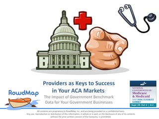 All contents are proprietary to RowdMap, Inc. and are being provided on a confidential basis.
Any use, reproduction or distribution of this information, in whole or in part, or the disclosure of any of its contents
without the prior written consent of the Company, is prohibited.
Providers as Keys to Success
in Your ACA Markets:
The Impact of Government Benchmark
Data for Your Government Businesses
 