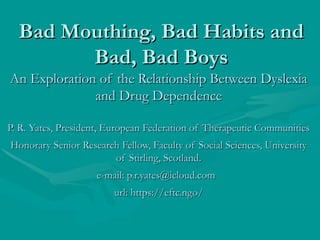 Bad Mouthing, Bad Habits andBad Mouthing, Bad Habits and
Bad, Bad BoysBad, Bad Boys
An Exploration of the Relationship Between DyslexiaAn Exploration of the Relationship Between Dyslexia
and Drug Dependenceand Drug Dependence
P. R. Yates, President, European Federation of Therapeutic CommunitiesP. R. Yates, President, European Federation of Therapeutic Communities
Honorary Senior Research Fellow, Faculty of Social Sciences, UniversityHonorary Senior Research Fellow, Faculty of Social Sciences, University
of Stirling, Scotland.of Stirling, Scotland.
e-mail: p.r.yates@icloud.come-mail: p.r.yates@icloud.com
url: https://eftc.ngo/url: https://eftc.ngo/
 