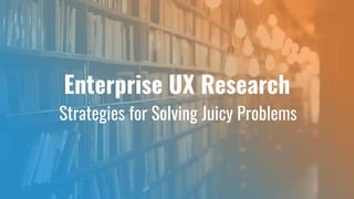 Enterprise UX Research
Strategies for Solving Juicy Problems
 