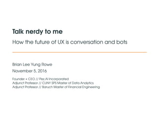 Talk nerdy to me
How the future of UX is conversation and bots
Brian Lee Yung Rowe
November 5, 2016
Founder + CEO // Pez.AI Incorporated
Adjunct Professor // CUNY SPS Master of Data Analytics
Adjunct Professor // Baruch Master of Financial Engineering
 