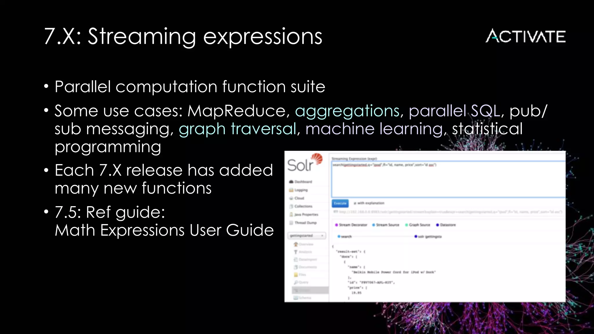 7.X: Streaming expressions
• Parallel computation function suite
• Some use cases: MapReduce, aggregations, parallel SQL, pub/
sub messaging, graph traversal, machine learning, statistical
programming
• Each 7.X release has added 
many new functions
• 7.5: Ref guide: 
Math Expressions User Guide
 