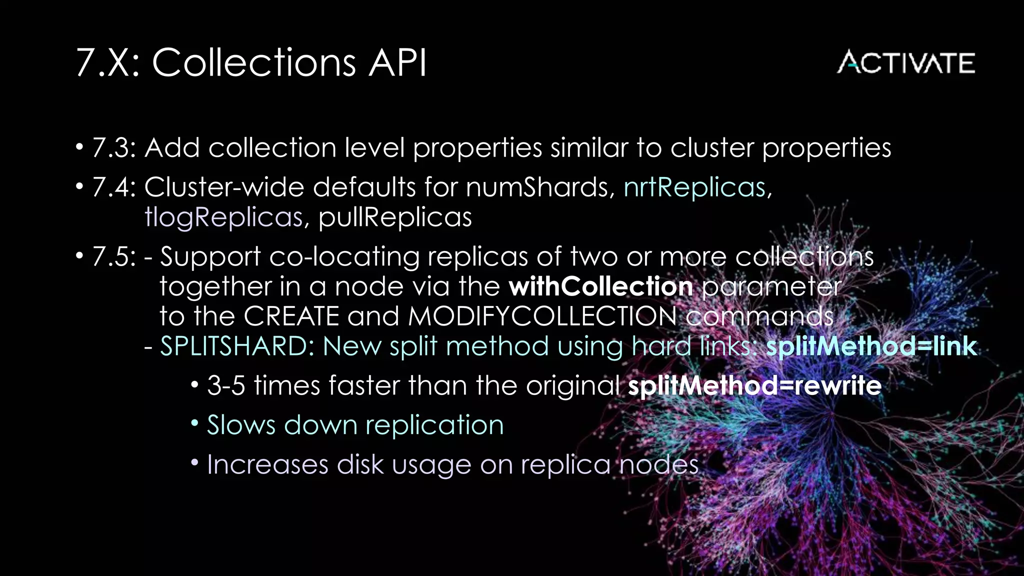 7.X: Collections API
• 7.3: Add collection level properties similar to cluster properties
• 7.4: Cluster-wide defaults for numShards, nrtReplicas, 
tlogReplicas, pullReplicas
• 7.5: - Support co-locating replicas of two or more collections 
together in a node via the withCollection parameter 
to the CREATE and MODIFYCOLLECTION commands 
- SPLITSHARD: New split method using hard links: splitMethod=link
• 3-5 times faster than the original splitMethod=rewrite
• Slows down replication
• Increases disk usage on replica nodes
 