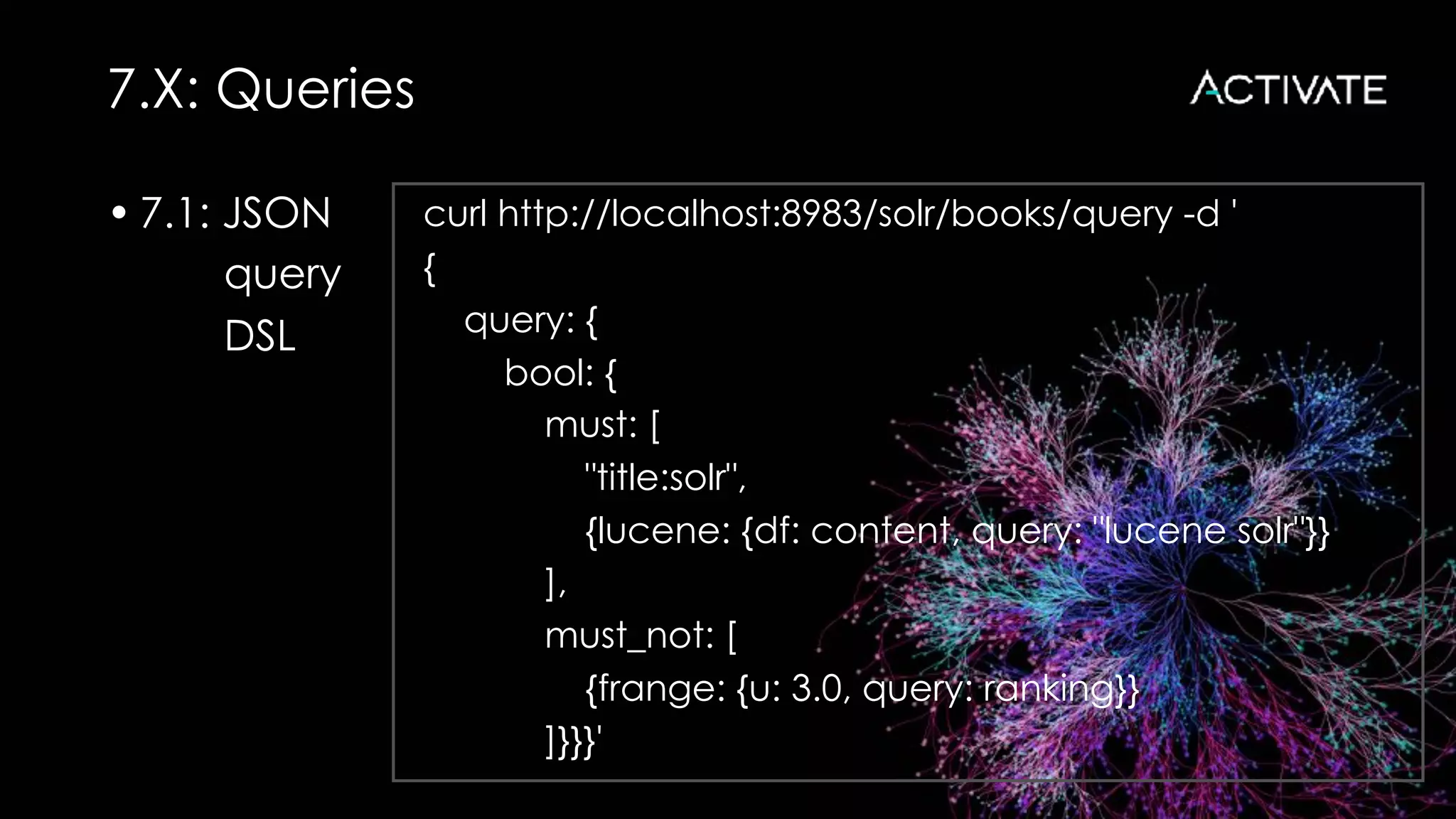 7.X: Queries
• 7.1: JSON
query
DSL 
curl http://localhost:8983/solr/books/query -d '
{
query: {
bool: {
must: [
"title:solr",
{lucene: {df: content, query: "lucene solr"}}
],
must_not: [
{frange: {u: 3.0, query: ranking}}
]}}}'
 