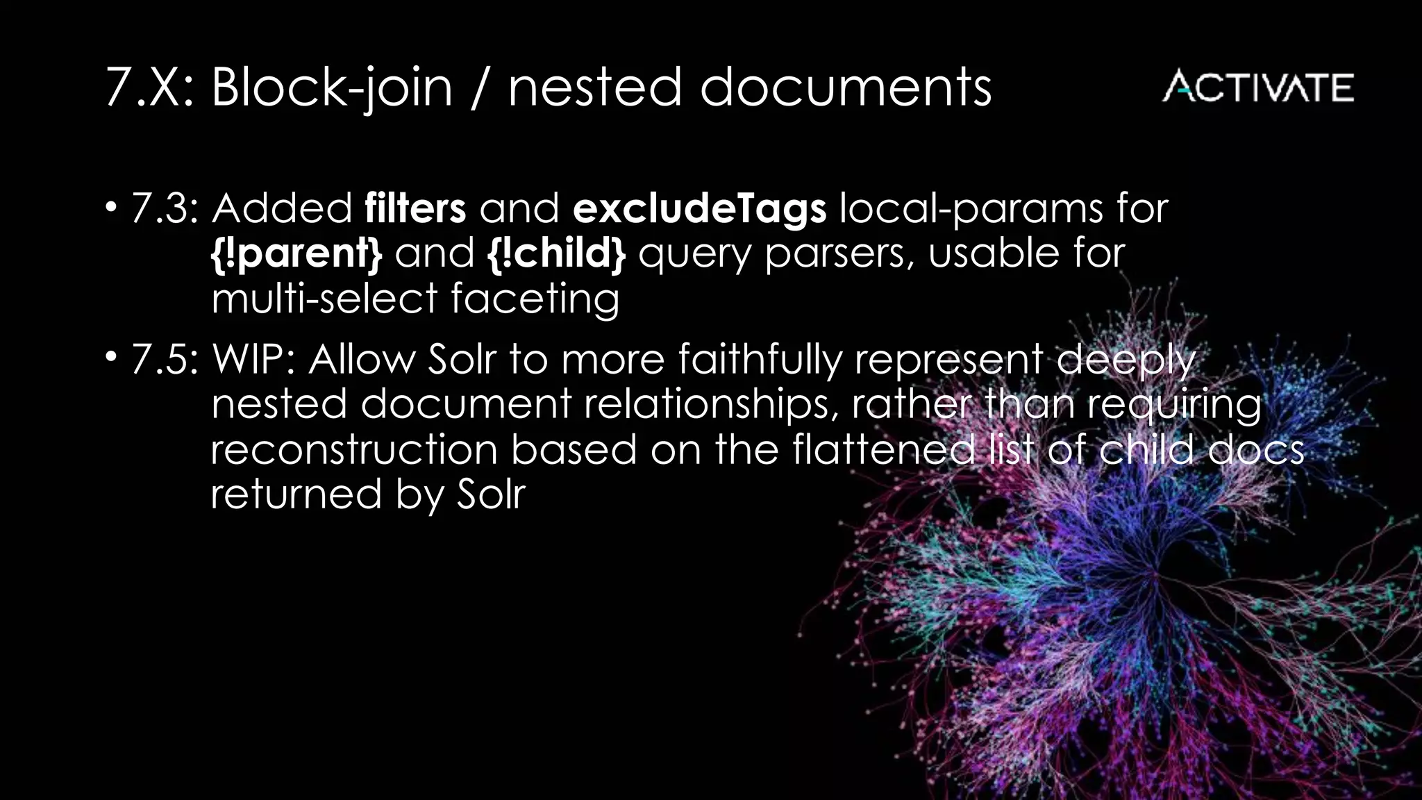 7.X: Block-join / nested documents
• 7.3: Added filters and excludeTags local-params for 
{!parent} and {!child} query parsers, usable for 
multi-select faceting
• 7.5: WIP: Allow Solr to more faithfully represent deeply 
nested document relationships, rather than requiring 
reconstruction based on the flattened list of child docs 
returned by Solr
 