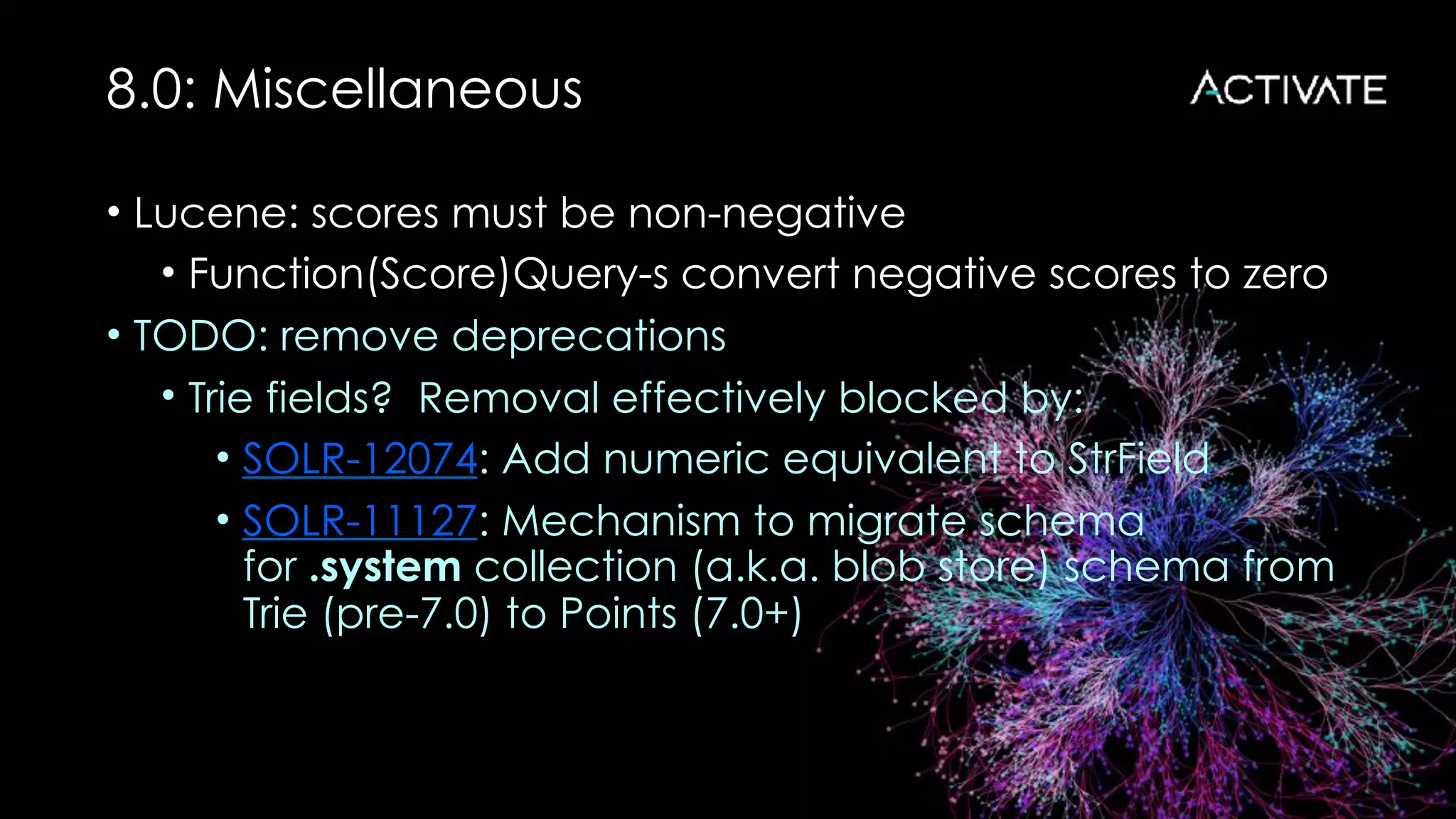 8.0: Miscellaneous
• Lucene: scores must be non-negative
• Function(Score)Query-s convert negative scores to zero
• TODO: remove deprecations
• Trie fields? Removal effectively blocked by:
• SOLR-12074: Add numeric equivalent to StrField
• SOLR-11127: Mechanism to migrate schema
for .system collection (a.k.a. blob store) schema from
Trie (pre-7.0) to Points (7.0+)
 