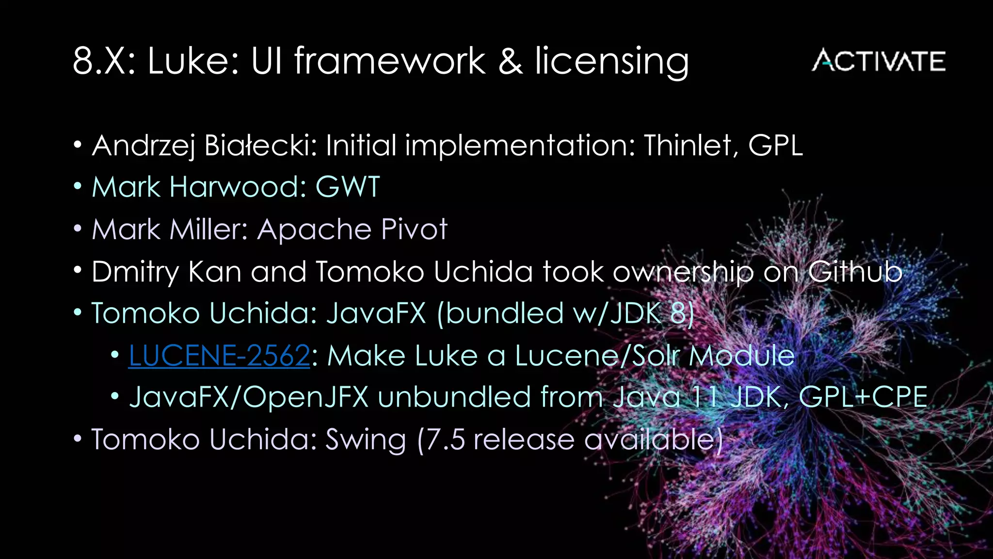 8.X: Luke: UI framework & licensing
• Andrzej Bialecki: Initial implementation: Thinlet, GPL
• Mark Harwood: GWT
• Mark Miller: Apache Pivot
• Dmitry Kan and Tomoko Uchida took ownership on Github
• Tomoko Uchida: JavaFX (bundled w/JDK 8)
• LUCENE-2562: Make Luke a Lucene/Solr Module
• JavaFX/OpenJFX unbundled from Java 11 JDK, GPL+CPE
• Tomoko Uchida: Swing (7.5 release available)
 