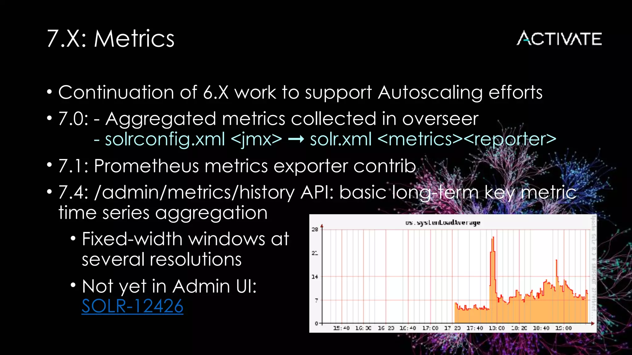 7.X: Metrics
• Continuation of 6.X work to support Autoscaling efforts
• 7.0: - Aggregated metrics collected in overseer 
- solrconfig.xml <jmx> ➞ solr.xml <metrics><reporter>
• 7.1: Prometheus metrics exporter contrib
• 7.4: /admin/metrics/history API: basic long-term key metric
time series aggregation
• Fixed-width windows at 
several resolutions
• Not yet in Admin UI: 
SOLR-12426
 