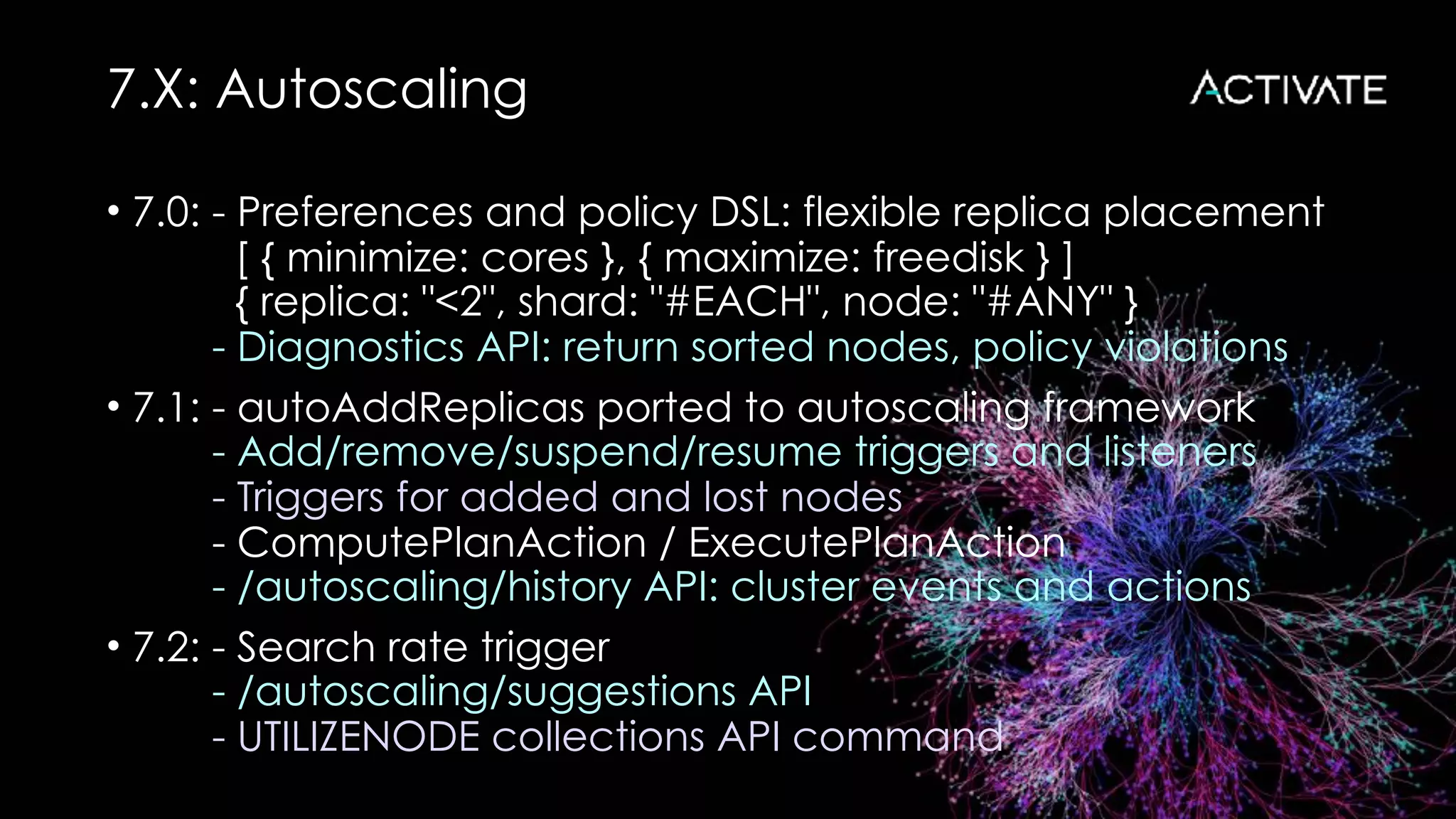 7.X: Autoscaling
• 7.0: - Preferences and policy DSL: flexible replica placement 
[ { minimize: cores }, { maximize: freedisk } ] 
{ replica: "<2", shard: "#EACH", node: "#ANY" } 
- Diagnostics API: return sorted nodes, policy violations
• 7.1: - autoAddReplicas ported to autoscaling framework 
- Add/remove/suspend/resume triggers and listeners 
- Triggers for added and lost nodes 
- ComputePlanAction / ExecutePlanAction 
- /autoscaling/history API: cluster events and actions
• 7.2: - Search rate trigger 
- /autoscaling/suggestions API 
- UTILIZENODE collections API command
 