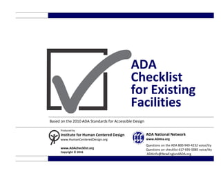 ADA
Checklist
for Existing
Facilities
Based on the 2010 ADA Standards for Accessible Design
Produced by
Institute for Human Centered Design
www.HumanCenteredDesign.org
www.ADAchecklist.org
Copyright © 2016
ADA National Network
www.ADAta.org
Questions on the ADA 800-949-4232 voice/tty
Questions on checklist 617-695-0085 voice/tty
ADAinfo@NewEnglandADA.org
 