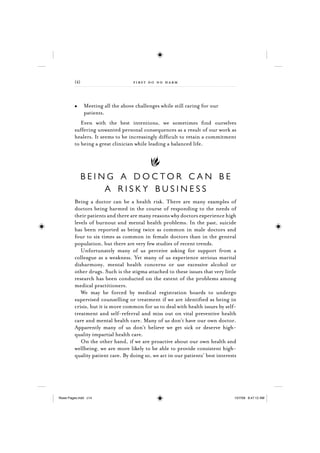 {4}                        f irst do no harm



               Meeting all the above challenges while still caring for our
               patients.
            Even with the best intentions, we sometimes ﬁnd ourselves
         suffering unwanted personal consequences as a result of our work as
         healers. It seems to be increasingly difﬁcult to retain a commitment
         to being a great clinician while leading a balanced life.




               BEING A DOCTOR CAN BE
                   A RISKY BUSINESS
         Being a doctor can be a health risk. There are many examples of
         doctors being harmed in the course of responding to the needs of
         their patients and there are many reasons why doctors experience high
         levels of burnout and mental health problems. In the past, suicide
         has been reported as being twice as common in male doctors and
         four to six times as common in female doctors than in the general
         population, but there are very few studies of recent trends.
            Unfortunately many of us perceive asking for support from a
         colleague as a weakness. Yet many of us experience serious marital
         disharmony, mental health concerns or use excessive alcohol or
         other drugs. Such is the stigma attached to these issues that very little
         research has been conducted on the extent of the problems among
         medical practitioners.
            We may be forced by medical registration boards to undergo
         supervised counselling or treatment if we are identiﬁed as being in
         crisis, but it is more common for us to deal with health issues by self-
         treatment and self-referral and miss out on vital preventive health
         care and mental health care. Many of us don’t have our own doctor.
         Apparently many of us don’t believe we get sick or deserve high-
         quality impartial health care.
            On the other hand, if we are proactive about our own health and
         wellbeing, we are more likely to be able to provide consistent high-
         quality patient care. By doing so, we act in our patients’ best interests




Rowe Pages.indd c14                                                              15/7/09 8:47:12 AM
 