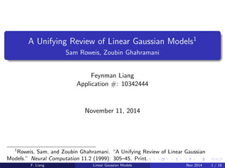 A Unifying Review of Linear Gaussian Models1 
Sam Roweis, Zoubin Ghahramani 
Feynman Liang 
Application #: 10342444 
November 11, 2014 
1Roweis, Sam, and Zoubin Ghahramani. A Unifying Review of Linear Gaussian 
Models." Neural Computation 11.2 (1999): 305{45. Print. 
F. Liang Linear Gaussian Models Nov 2014 1 / 18 
 
