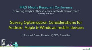 MRS Mobile Research Conference
  Delivering insights other research methods cannot reach
                       February 21st 2013




 Survey Optimisation Considerations for
Android, Apple & Windows mobile devices
        by Richard Owen, Founder & CEO, CrowdLab
 