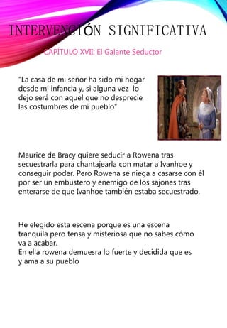 INTERVENCIÓN SIGNIFICATIVA
Maurice de Bracy quiere seducir a Rowena tras
secuestrarla para chantajearla con matar a Ivanhoe y
conseguir poder. Pero Rowena se niega a casarse con él
por ser un embustero y enemigo de los sajones tras
enterarse de que Ivanhoe también estaba secuestrado.
CAPÍTULO XVII: El Galante Seductor
He elegido esta escena porque es una escena
tranquila pero tensa y misteriosa que no sabes cómo
va a acabar.
En ella rowena demuesra lo fuerte y decidida que es
y ama a su pueblo
“La casa de mi señor ha sido mi hogar
desde mi infancia y, si alguna vez lo
dejo será con aquel que no desprecie
las costumbres de mi pueblo”
 
