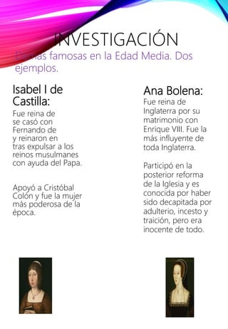 Isabel I de
Castilla:
Fue reina de
se casó con
Fernando de
y reinaron en
tras expulsar a los
reinos musulmanes
con ayuda del Papa.
Apoyó a Cristóbal
Colón y fue la mujer
más poderosa de la
época.
INVESTIGACIÓN
Damas famosas en la Edad Media. Dos
ejemplos.
Ana Bolena:
Fue reina de
Inglaterra por su
matrimonio con
Enrique VIII. Fue la
más influyente de
toda Inglaterra.
Participó en la
posterior reforma
de la Iglesia y es
conocida por haber
sido decapitada por
adulterio, incesto y
traición, pero era
inocente de todo.
 