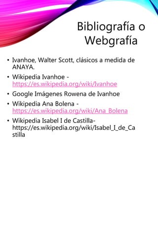 • Ivanhoe, Walter Scott, clásicos a medida de
ANAYA.
• Wikipedia Ivanhoe -
https://es.wikipedia.org/wiki/Ivanhoe
• Google Imágenes Rowena de Ivanhoe
• Wikipedia Ana Bolena -
https://es.wikipedia.org/wiki/Ana_Bolena
• Wikipedia Isabel I de Castilla-
https://es.wikipedia.org/wiki/Isabel_I_de_Ca
stilla
Bibliografía o
Webgrafía
 