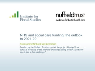 NHS and social care funding: the outlook
to 2021-22
Rowena Crawford and Carl Emmerson
Funded by the Nuffield Trust as part of the project Buying Time:
What is the scale of the financial challenge facing the NHS and how
can it rise to the challenge?
 