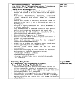 Recruitment Coordinator / Receptionist
M/s. EXPERT OIL AFFAIRS, the Recruitment Professionals
for Oil and Gas sector within the GCC Countries.
Elektra Street, Abu Dhabi – UAE.
 In-charge of making of the company’s image advertisement
through the internet on a daily, weekly or as per requests
basis.
 Multi-tasking: Telemarketing, Secretarial, Receptionist,
Cashier, Marketing and Liaison works (to Philippine
Embassy).
 Prepare and provide all necessary documents need and
requested by our clients as well as our counterpart agency in
the Philippines.
 In-charge of Visa documentation and Contract Agreement of
all selected applicants.
 Daily telemarketing to selected companies that provide
services to the oil and gas sector within Abu Dhabi- UAE.
 Reports/Attends to all directives/ instructions of the
Recruitment Manger & Managing Director
 Submits/Updates daily report to CV database
 Prepares demand letters for the manpower recruitment to
different recruitment agencies
 Screen and conducts interviews for the candidate’s
background checking (if necessary.)
 Answers to all emails and maintains proper coordination
towards applicants/candidates and the clients.
 Maintains proper filing system for all the office
communication.
 Responsible in managing of various records and documents
which pertains to the hiring of applicants such as:
=tentative job offer to the candidate
=prepares terms and condition
= Arranges schedule for the clients technical interviews to
the candidates.
Dec 2005
July 2007
Secretary/ Receptionist
M/s. Millennium Environmental Services(MES)
Salam St. Lulu Building, Abu Dhabi, UAE.
 Responsible for upgrading of organizational filing systems and
efficient management handling of records and correspondences.
 Ensured enough quantity of office supplies and equipment to avoid
shortage and delay of office operations.
 Assigned on the company’s incoming and outgoing documents,
correspondence, memoranda from dictation, minutes of meetings
agendas, quotations and invoices, petty cash, answering telephone
calls and others.
August 2005
November 2005
 