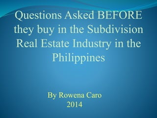 Questions Asked BEFORE
they buy in the Subdivision
Real Estate Industry in the
Philippines
By Rowena Caro
2014
 