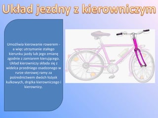 Umożliwia kierowanie rowerem - a więc utrzymanie stałego kierunku jazdy lub jego zmianę zgodnie z zamiarem kierującego. Układ kierowniczy składa się z widelca przedniego osadzonego w rurze sterowej ramy za pośrednictwem dwóch łożysk kulkowych, drążka kierowniczego i kierownicy. 