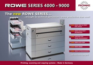 SERIES 4000 - 9000
The new ROWE SERIES...
Printing, scanning and copying systems • Made in Germany
…brought to technical perfection – more productive than ever!
NEW! ROWE AUTO CROP√
NEW! ROWE AIMOD√
NEW! ROWE PLOTMANAGEMENT√
NEW!	CERTIFIED ECO
Toner management
√
NEW!	ROWE High-Q-Print
1200 x 600 dpi
√
NEW! ROWE Solid Print –
Technology
√
… and many more highlights!
 