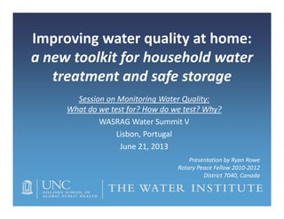 Improving water quality at home: 
a new toolkit for household water 
treatment and safe storage
Session on Monitoring Water Quality:
What do we test for? How do we test? Why?
WASRAG Water Summit V
Lisbon, Portugal
June 21, 2013
Presentation by Ryan Rowe
Rotary Peace Fellow 2010‐2012
District 7040, Canada
 