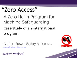 “Zero Access”
A Zero Harm Program for
Machine Safeguarding
Case study of an international
program.
Andrea Rowe, Safety Action Pty Ltd
andrea@safetyaction.com.au
 
