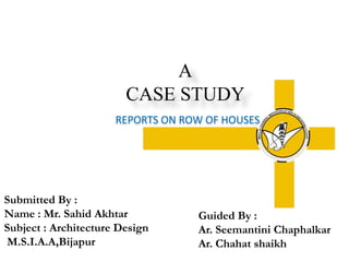 A
CASE STUDY
REPORTS ON ROW OF HOUSES
Guided By :
Ar. Seemantini Chaphalkar
Ar. Chahat shaikh
Submitted By :
Name : Mr. Sahid Akhtar
Subject : Architecture Design
M.S.I.A.A,Bijapur
 