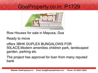 GoaProperty.co.in: P1729



Row Houses for sale in Mapusa, Goa
Ready to move
offers 3BHK DUPLEX BUNGALOWS FOR
50LACS,Modern amenities children park, landscaped
garden, parking etc
The project has approval for loan from many reputed
bank

  Website: GoaProperty.co.in   Email: Goa@PropertyInIndia.co.in   Phone: +91 98231 58551
 