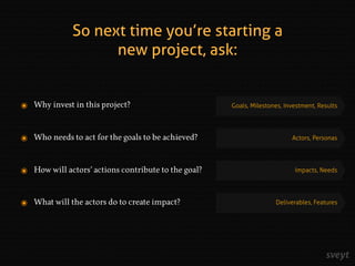 ๏ Why invest in this project?
๏ Who needs to act for the goals to be achieved?
๏ How will actors’ actions contribute to the goal?
๏ What will the actors do to create impact?
Goals, Milestones, Investment, Results
Actors, Personas
Impacts, Needs
Deliverables, Features
So next time you’re starting a
new project, ask:
 