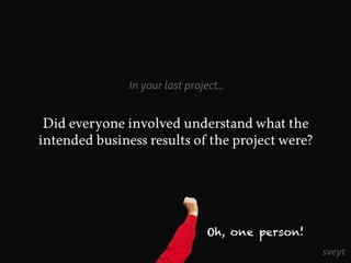 Did everyone involved understand what the
intended business results of the project were?
Oh, one person!
In your last project...
 