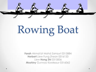 Rowing Boat
Farah Akmal bt Mohd Zamzuri 0315884
Herbert Liew Fung Zhean 0316133
Liew Hong Zhi 0315836
Moshiny Gunnoo Kowlessur 0316062
 