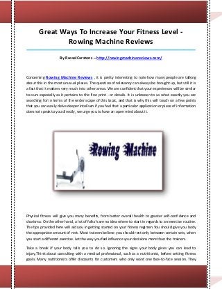 Great Ways To Increase Your Fitness Level -
               Rowing Machine Reviews
_____________________________________________________________________________________

                     By RusselCarstens – http://rowingmachinereviews.com/



Concerning Rowing Machine Reviews , it is pretty interesting to note how many people are talking
about this in the most unusual places. The question of relevancy can always be brought up, but still it is
a fact that it matters very much into other areas. We are confident that your experiences will be similar
to ours especially as it pertains to the fine print - or details. It is unknown to us what exactly you are
searching for in terms of the wider scope of this topic, and that is why this will touch on a few points
that you can easily delve deeper intoEven if you feel that a particular application or piece of information
does not speak to you directly, we urge you to have an open mind about it.




Physical fitness will give you many benefits, from better overall health to greater self-confidence and
charisma. On the other hand, a lot of folks have no idea where to start in regards to an exercise routine.
The tips provided here will aid you in getting started on your fitness regimen.You should give you body
the appropriate amount of rest. Most trainers believe you should rest only between certain sets, when
you start a different exercise. Let the way you feel influence your decisions more than the trainers.

Take a break if your body tells you to do so. Ignoring the signs your body gives you can lead to
injury.Think about consulting with a medical professional, such as a nutritionist, before setting fitness
goals. Many nutritionists offer discounts for customers who only want one face-to-face session. They
 