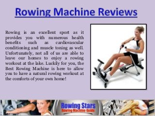 Rowing is an excellent sport as it
provides you with numerous health
benefits such as cardiovascular
conditioning and muscle toning as well.
Unfortunately, not all of us are able to
leave our homes to enjoy a rowing
workout at the lake. Luckily for you, the
Best Rowing Machine is here to allow
you to have a natural rowing workout at
the comforts of your own home!
 