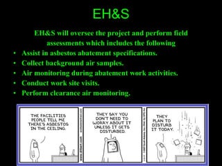 EH&S EH&S will oversee the project and perform field assessments which includes the following Assist in asbestos abatement specifications. Collect background air samples. Air monitoring during abatement work activities. Conduct work site visits. Perform clearance air monitoring. 