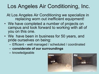 Los Angeles Air Conditioning, Inc.  At Los Angeles Air Conditioning we specialize in replacing worn out inefficient equipment! We have completed a number of projects on campus and look forward to working with all of you on this one. We  have been in business for 50 years, and pride ourselves on being: Efficient - well managed / scheduled / coordinated considerate of our surroundings knowledgeable 