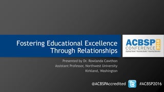 Fostering Educational Excellence
Through Relationships
Presented by Dr. Rowlanda Cawthon
Assistant Professor, Northwest University
Kirkland, Washington
@ACBSPAccredited #ACBSP2016
 