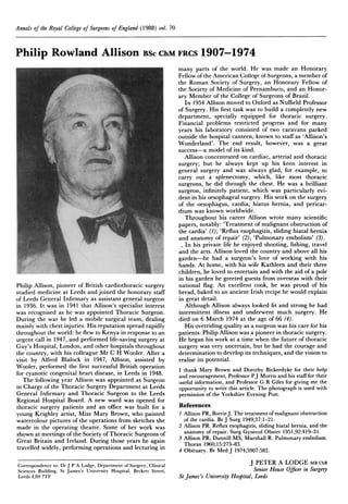 Annals of the Royal College of Surgeons of England (1988) vol. 70

Philip Rowland Allison BSc ChM FRCS 1907-1974

Philip Allison, pioneer of British cardiothoracic surgery
studied medicine at Leeds and joined the honorary staff
of Leeds General Infirmary as assistant general surgeon
in 1936. It was in 1941 that Allison's specialist interest
was recognised as he was appointed Thoracic Surgeon.
During the war he led a mobile surgical team, dealing
mainly with chest injuries. His reputation spread rapidly
throughout the world: he flew to Kenya in response to an
urgent call in 1947, and performed life-saving surgery at
Guy's Hospital, London, and other hospitals throughout
the country, with his colleague Mr C H Wooler. After a
visit by Alfred Blalock in 1947, Allison, assisted by
Wooler, performed the first successful British operation
for cyanotic congenital heart disease, in Leeds in 1948.
The following year Allison was appointed as Surgeon
in Charge of the Thoracic Surgery Department at Leeds
General Infirmary and Thoracic Surgeon to the Leeds
Regional Hospital Board. A new ward was opened for
thoracic surgery patients and an office was built for a
young Keighley artist, Miss Mary Brown, who painted
watercolour pictures of the operations from sketches she
made in the operating theatre. Some of her work was
shown at meetings of the Society of Thoracic Surgeons of
Great Britain and Ireland. During those years he again
travelled widely, performing operations and lecturing in
Correspondence to: Dr J P A Lodge, Department of Surgery, Clinical
Sciences Building, St James's University Hospital, Beckett Street,
Leeds LS9 7TF

many parts of the world. He was made an Honorary
Fellow of the American College ot Surgeons, a member of
the Roman Society of Surgery, an Honorary Fellow of
the Society of Medicine of Pernambuco, and an Honorary Member of the College of Surgeons of Brazil.
In 1954 Allison moved to Oxford as Nuffield Professor
of Surgery. His first task was to build a completely new
department, specially equipped for thoracic surgery.
Financial problems restricted progress and for many
years his laboratory consisted of two caravans parked
outside the hospital canteen, known to staff as 'Allison's
Wonderland'. The end result, however, was a great
success-a model of its kind.
Allison concentrated on cardiac, arterial and thoracic
surgery; but he always kept up his keen interest in
general surgery and was always glad, for example, to
carry out a splenectomy, which, like most thoracic
surgeons, he did through the chest. He was a brilliant
surgeon, infinitely patient, which was particularly evident in his oesophageal surgery. His work on the surgery
of the oesophagus, cardia, hiatus hernia, and pericardium was known worldwide.
Throughout his career Allison wrote many scientific
papers, notably: 'Treatment of malignant obstruction of
the cardia' (1); 'Reflux esophagitis, sliding hiatal hernia
and anatomy of repair' (2); 'Pulmonary embolism' (3).
In his private life he enjoyed shooting, fishing, travel
and the arts. Allison loved the country and above all his
garden-he had a surgeon's love of working with his
hands. At home, with his wife Kathleen and their three
children, he loved to entertain and with the aid of a pole
in his garden he greeted guests from overseas with their
national flag. An excellent cook, he was proud of his
bread, baked to an ancient Irish recipe he would explain
in great detail.
Although Allison always looked fit and strong he had
intermittent illness and underwent much surgery. He
died on 6 March 1974 at the age of 66 (4).
His overriding quality as a surgeon was his care for his
patients. Philip Allison was a pioneer in thoracic surgery.
He began his work at a time when the future of thoracic
surgery was very uncertain, but he had the courage and
determination to develop its techniques, and the vision to
realise its potential.
I thank Mary Brown and Dorothy Bickerdyke for their help
and encouragement, Professor PJ Morris and his staff for their
useful information, and Professor G R Giles for giving me the
opportunity to write this article. The photograph is used with
permission of the Yorkshire Evening Post.

References
I Allison PR, Borrie J. The treatment of malignant obstruction
of the cardia. Br J Surg 1949;37:1-2 1.
2 Allison PR. Reflux esophagitis, sliding hiatal hernia, and the
anatomy of repair. Surg Gynecol Obstet 1951;92:419-31.
3 Allison PR, Dunnill MS, Marshall R. Pulmonary embolism.
Thorax 1960;15:273-83.
4 Obituary. Br Med J 1974;5907:582.

J PETER A LODGE MB ChB
Senior House Officer in Surgery
St James's University Hospital, Leeds

 