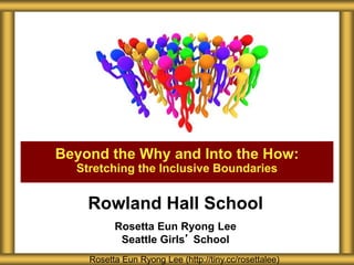 Rowland Hall School
Rosetta Eun Ryong Lee
Seattle Girls’ School
Beyond the Why and Into the How:
Stretching the Inclusive Boundaries
Rosetta Eun Ryong Lee (http://tiny.cc/rosettalee)
 