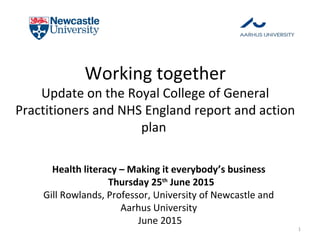 Working together
Update on the Royal College of General
Practitioners and NHS England report and action
plan
Health literacy – Making it everybody’s business
Thursday 25th
June 2015
Gill Rowlands, Professor, University of Newcastle and
Aarhus University
June 2015
1
 