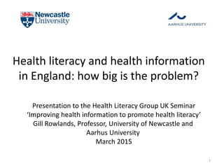 Health literacy and health information
in England: how big is the problem?
Presentation to the Health Literacy Group UK Seminar
‘Improving health information to promote health literacy’
Gill Rowlands, Professor, University of Newcastle and
Aarhus University
March 2015
1
 