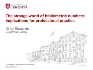The strange world of bibliometric numbers:
Implications for professional practice
Dr Ian Rowlands
David Wilson Library
Manchester Metropolitan University
27 June 2016
 