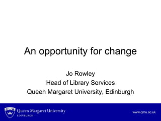 An opportunity for change Jo Rowley Head of Library Services Queen Margaret University, Edinburgh 