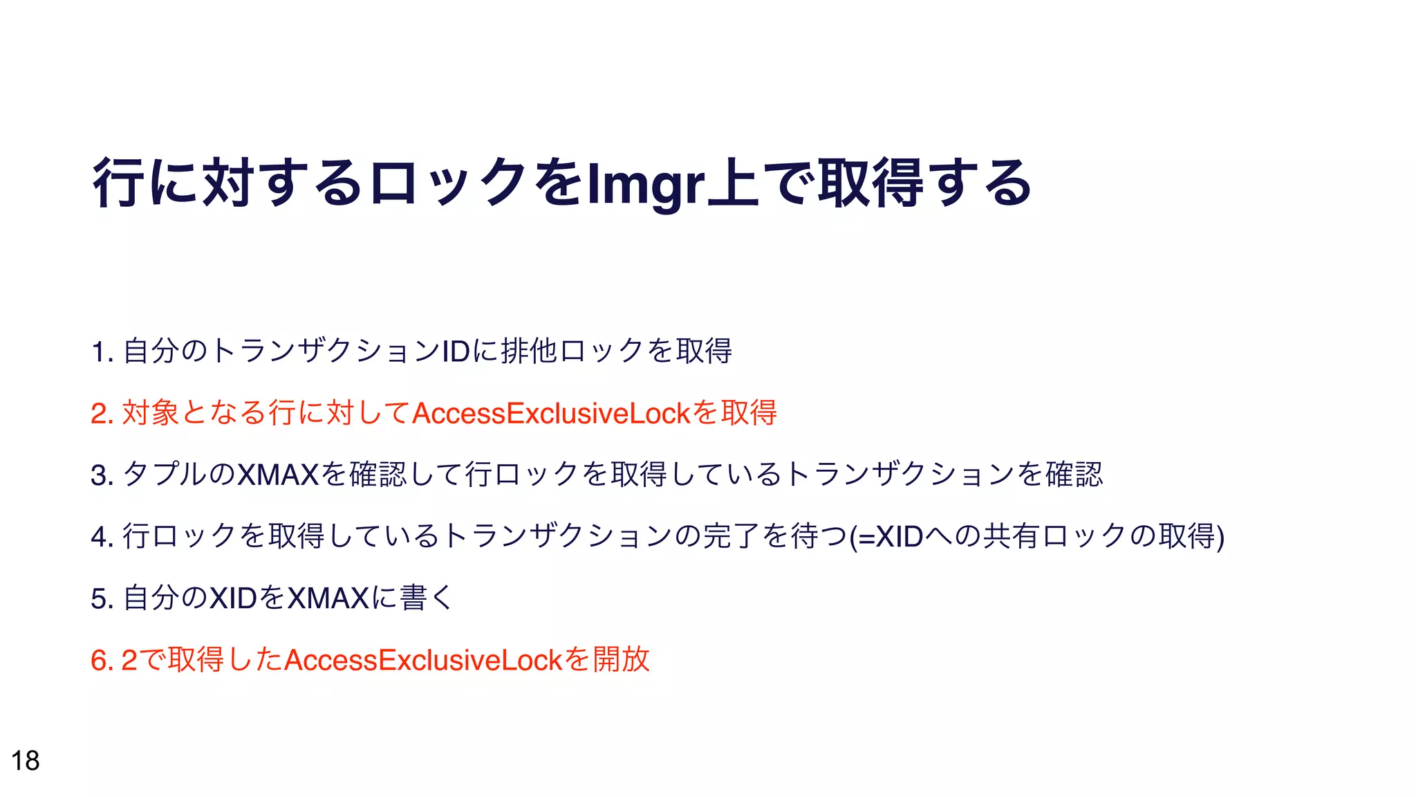 18
行に対するロックをlmgr上で取得する
1. 自分のトランザクションIDに排他ロックを取得
2. 対象となる行に対してAccessExclusiveLockを取得
3. タプルのXMAXを確認して行ロックを取得しているトランザクションを確認
4. 行ロックを取得しているトランザクションの完了を待つ(=XIDへの共有ロックの取得)
5. 自分のXIDをXMAXに書く
6. 2で取得したAccessExclusiveLockを開放
 