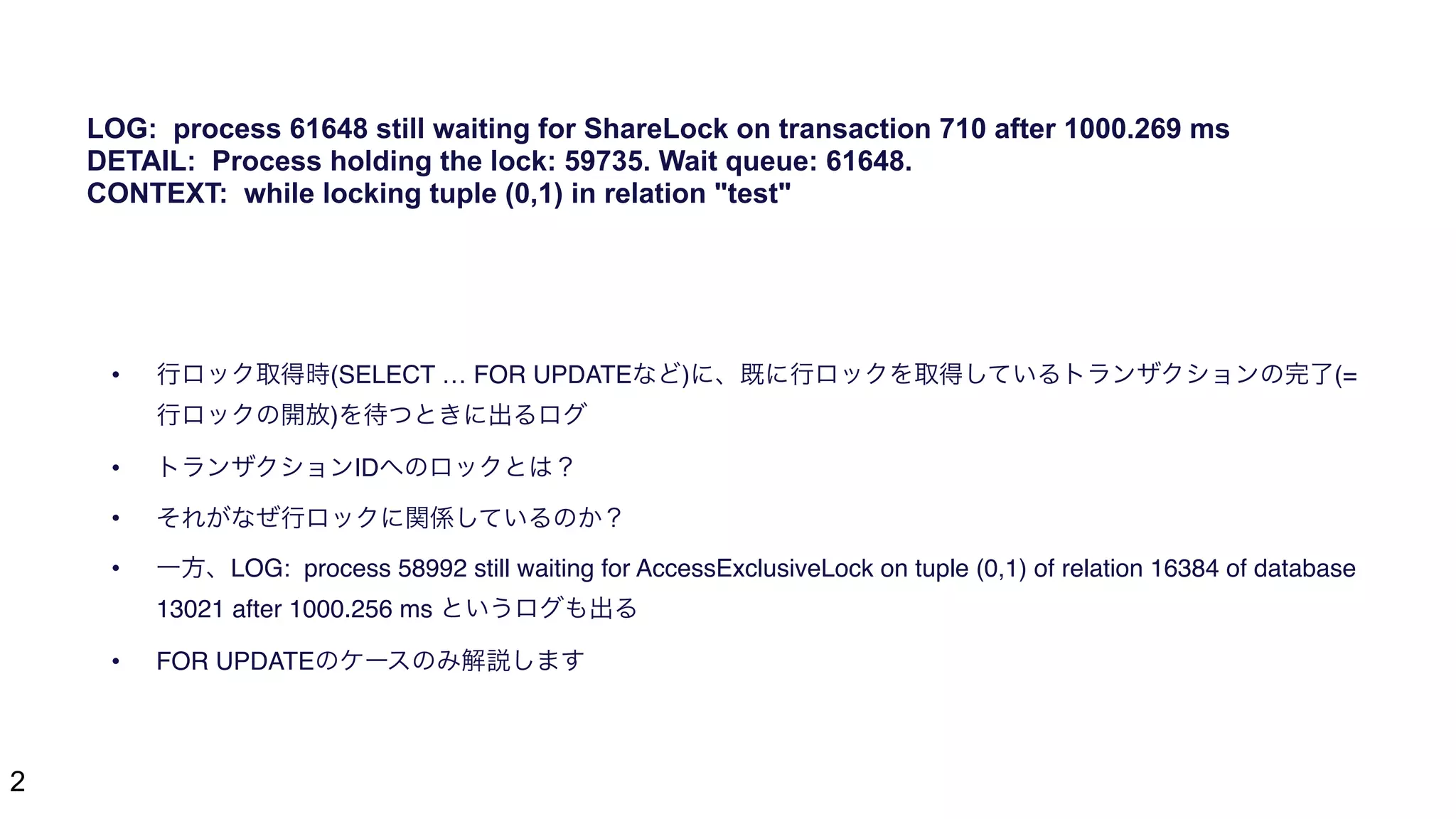 2
• 行ロック取得時(SELECT … FOR UPDATEなど)に、既に行ロックを取得しているトランザクションの完了(=
行ロックの開放)を待つときに出るログ
• トランザクションIDへのロックとは？
• それがなぜ行ロックに関係しているのか？
• 一方、LOG: process 58992 still waiting for AccessExclusiveLock on tuple (0,1) of relation 16384 of database
13021 after 1000.256 ms というログも出る
• FOR UPDATEのケースのみ解説します
LOG: process 61648 still waiting for ShareLock on transaction 710 after 1000.269 ms
DETAIL: Process holding the lock: 59735. Wait queue: 61648.
CONTEXT: while locking tuple (0,1) in relation "test"
 