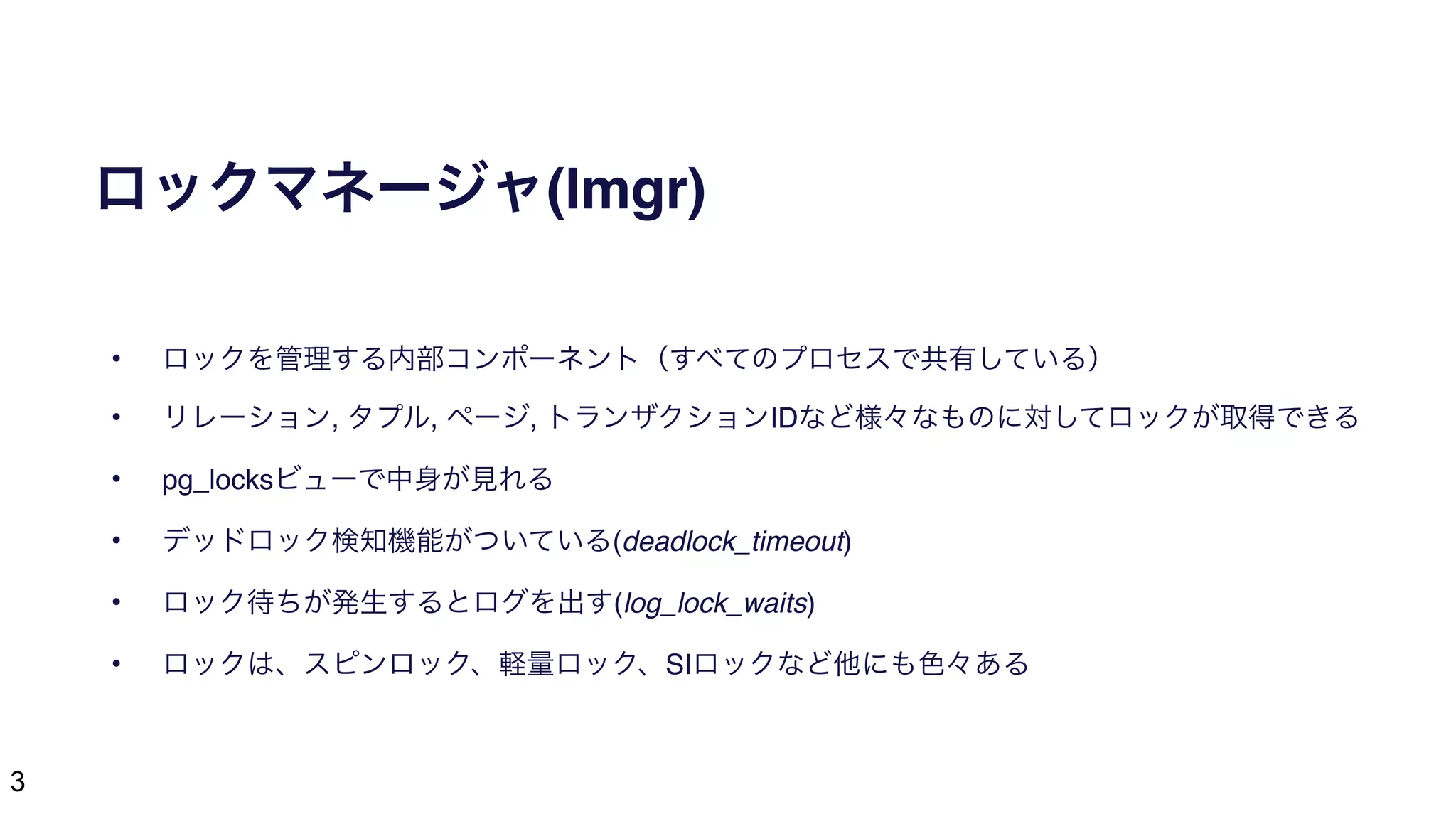 3
ロックマネージャ(lmgr)
• ロックを管理する内部コンポーネント（すべてのプロセスで共有している）
• リレーション, タプル, ページ, トランザクションIDなど様々なものに対してロックが取得できる
• pg_locksビューで中身が見れる
• デッドロック検知機能がついている(deadlock_timeout)
• ロック待ちが発生するとログを出す(log_lock_waits)
• ロックは、スピンロック、軽量ロック、SIロックなど他にも色々ある
 