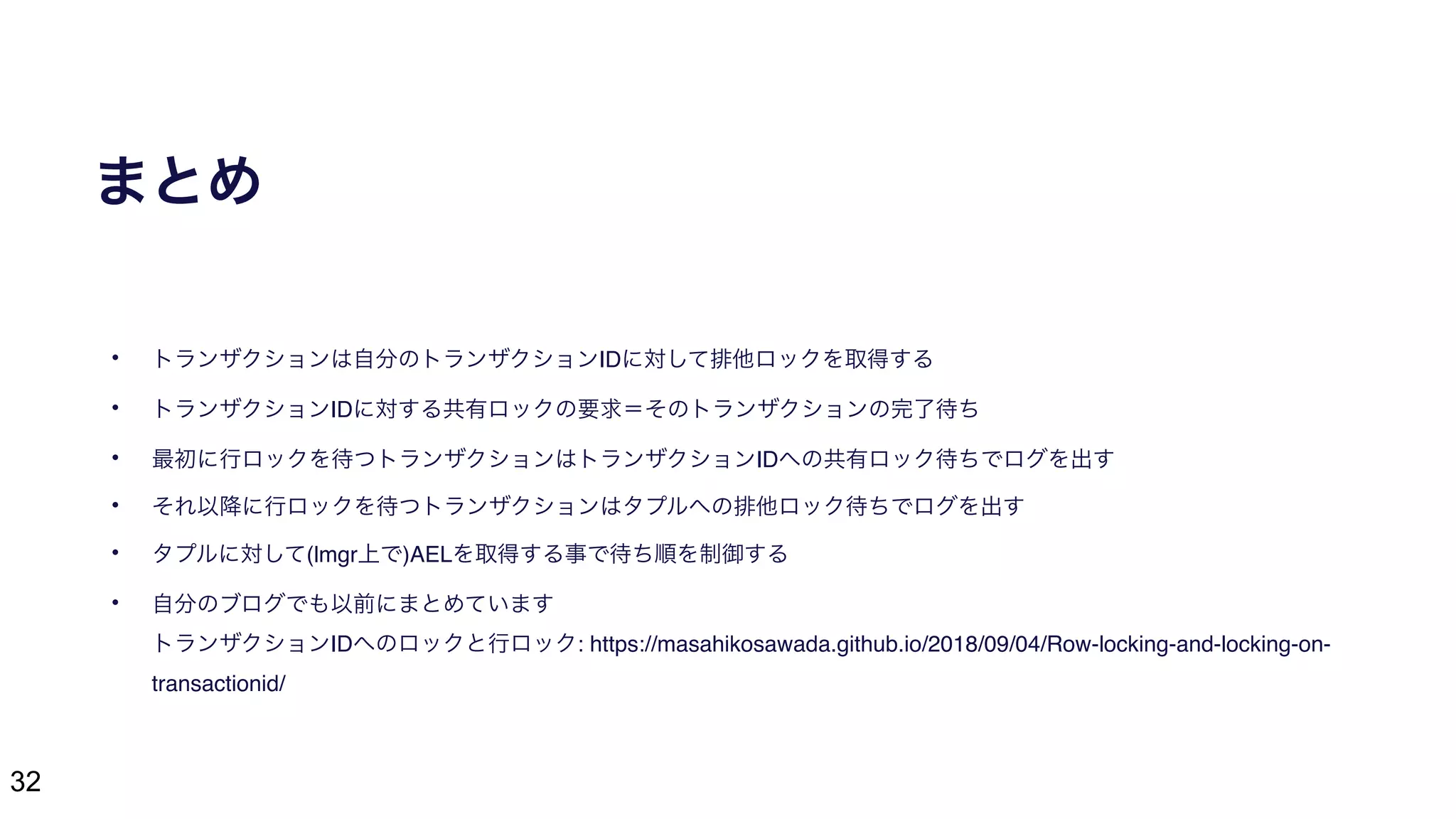 32
まとめ
• トランザクションは自分のトランザクションIDに対して排他ロックを取得する
• トランザクションIDに対する共有ロックの要求＝そのトランザクションの完了待ち
• 最初に行ロックを待つトランザクションはトランザクションIDへの共有ロック待ちでログを出す
• それ以降に行ロックを待つトランザクションはタプルへの排他ロック待ちでログを出す
• タプルに対して(lmgr上で)AELを取得する事で待ち順を制御する
• 自分のブログでも以前にまとめています 
トランザクションIDへのロックと行ロック: https://masahikosawada.github.io/2018/09/04/Row-locking-and-locking-on-
transactionid/
 